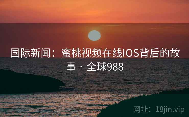 国际新闻：蜜桃视频在线IOS背后的故事 · 全球988
