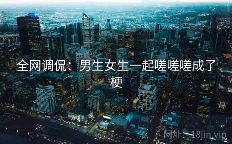 全网调侃:男生女生一起嗟嗟嗟成了梗 全网调侃:男生女生一起嗟嗟嗟成了梗