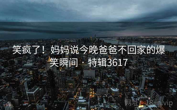 笑疯了!妈妈说今晚爸爸不回家的爆笑瞬间 · 特辑3617 笑疯了!妈妈说今晚爸爸不回家的爆笑瞬间 · 特辑3617