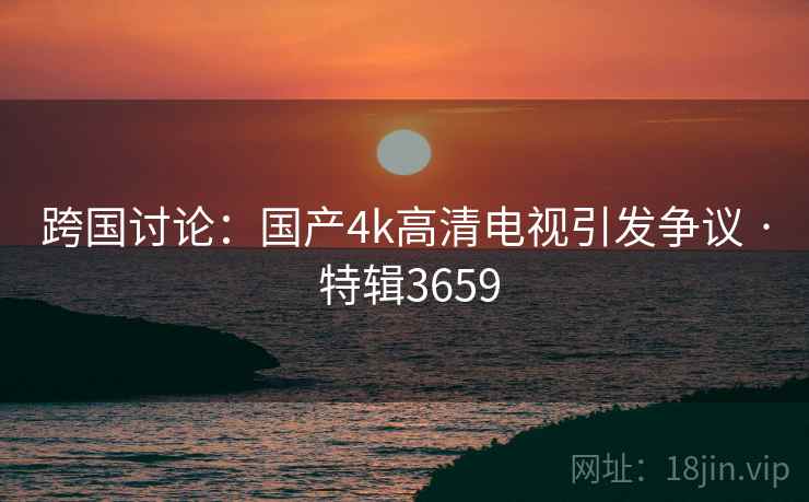 跨国讨论：国产4k高清电视引发争议 · 特辑3659