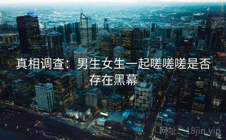 真相调查：男生女生一起嗟嗟嗟是否存在黑幕