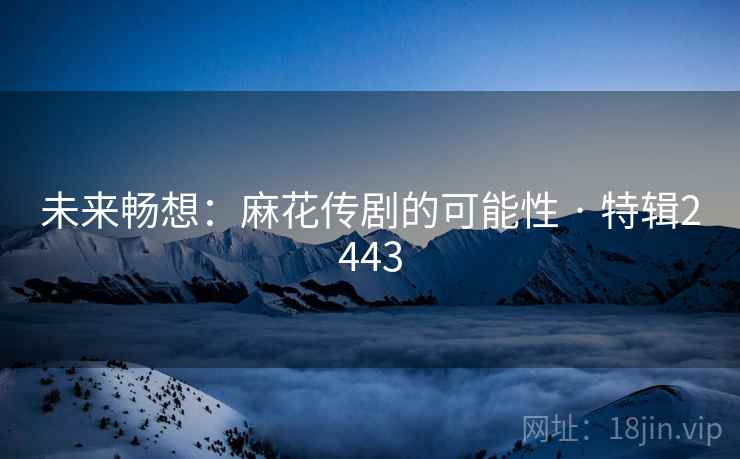 未来畅想：麻花传剧的可能性 · 特辑2443