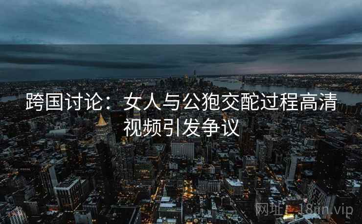 跨国讨论：女人与公狍交酡过程高清视频引发争议