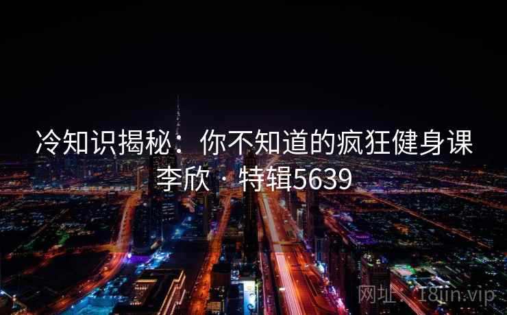 冷知识揭秘:你不知道的疯狂健身课李欣 · 特辑5639 冷知识揭秘:你不知道的疯狂健身课李欣 · 特辑5639