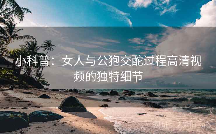 小科普：女人与公狍交酡过程高清视频的独特细节