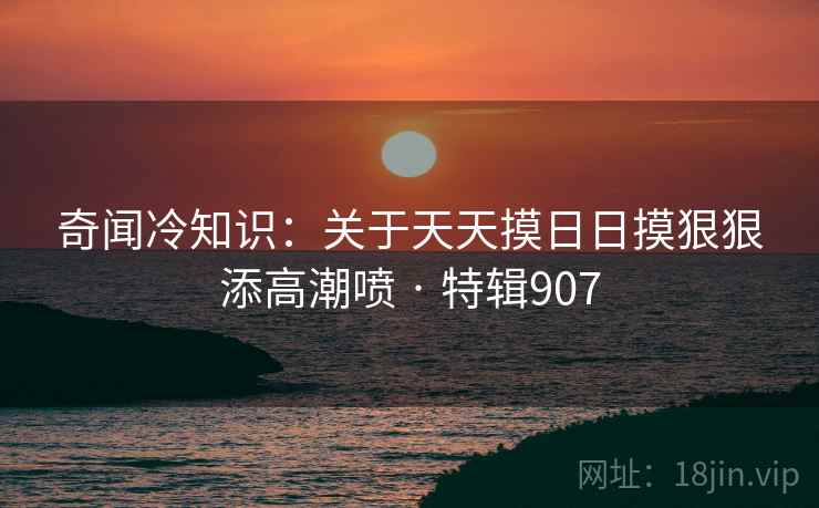 奇闻冷知识：关于天天摸日日摸狠狠添高潮喷 · 特辑907